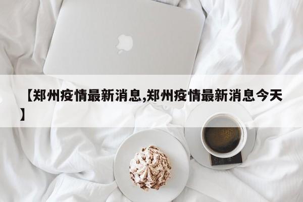 【郑州疫情最新消息,郑州疫情最新消息今天】