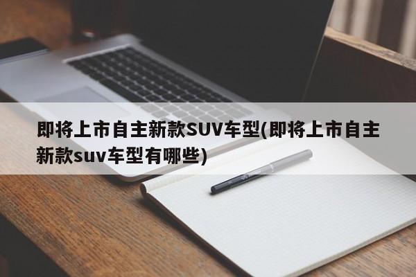即将上市自主新款SUV车型(即将上市自主新款suv车型有哪些)