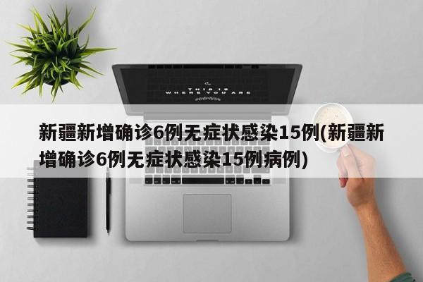 新疆新增确诊6例无症状感染15例(新疆新增确诊6例无症状感染15例病例)