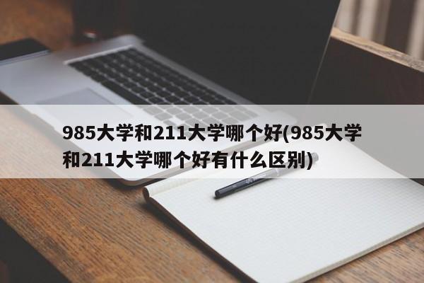 985大学和211大学哪个好(985大学和211大学哪个好有什么区别)