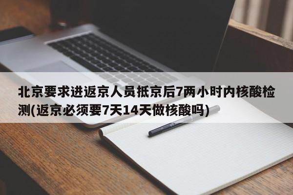 北京要求进返京人员抵京后7两小时内核酸检测(返京必须要7天14天做核酸吗)