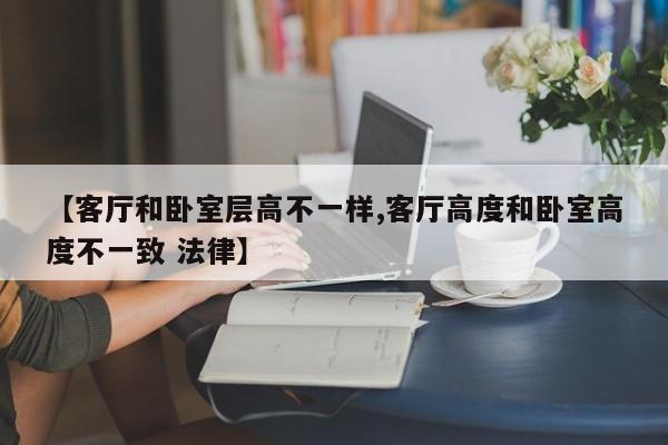 【客厅和卧室层高不一样,客厅高度和卧室高度不一致 法律】