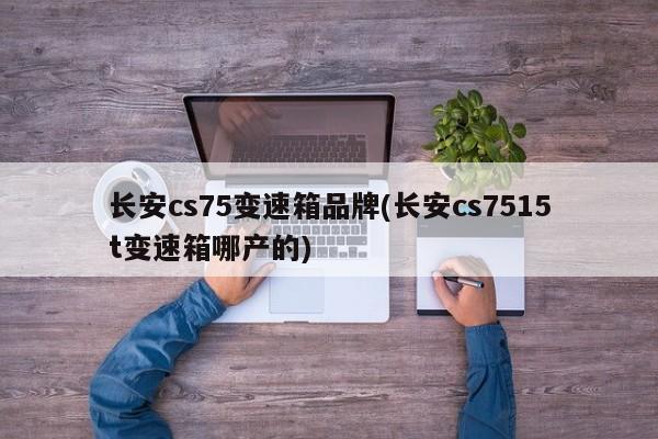 长安cs75变速箱品牌(长安cs7515t变速箱哪产的)