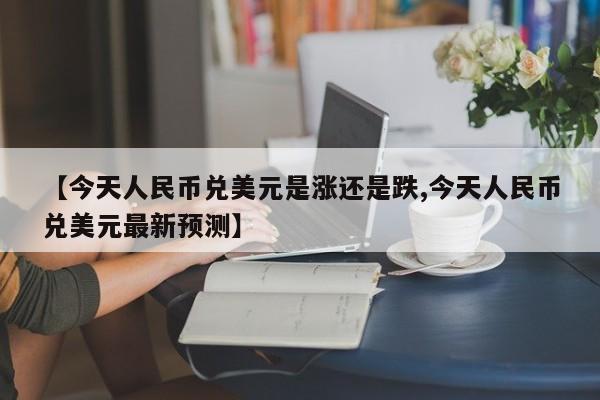 【今天人民币兑美元是涨还是跌,今天人民币兑美元最新预测】