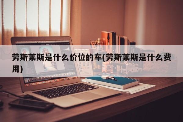 劳斯莱斯是什么价位的车(劳斯莱斯是什么费用)