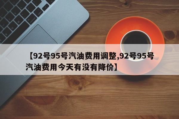【92号95号汽油费用调整,92号95号汽油费用今天有没有降价】