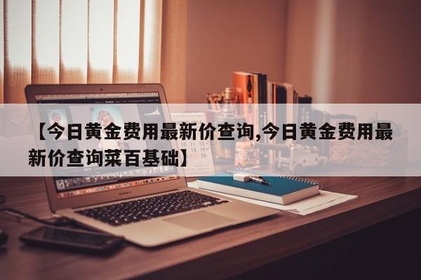 【今日黄金费用最新价查询,今日黄金费用最新价查询菜百基础】