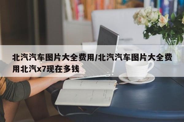 北汽汽车图片大全费用/北汽汽车图片大全费用北汽x7现在多钱