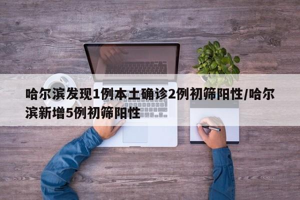 哈尔滨发现1例本土确诊2例初筛阳性/哈尔滨新增5例初筛阳性