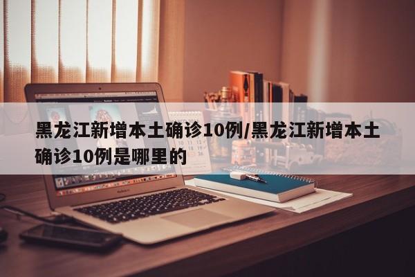 黑龙江新增本土确诊10例/黑龙江新增本土确诊10例是哪里的