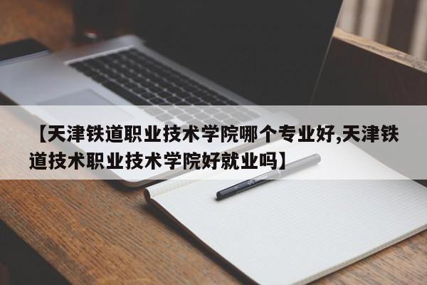 【天津铁道职业技术学院哪个专业好,天津铁道技术职业技术学院好就业吗】