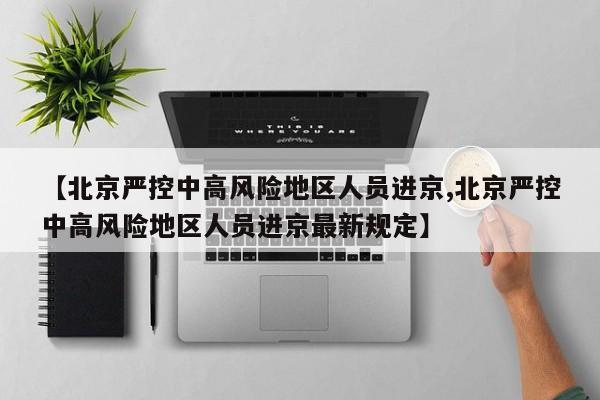 【北京严控中高风险地区人员进京,北京严控中高风险地区人员进京最新规定】
