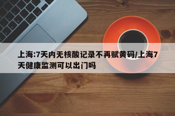 上海:7天内无核酸记录不再赋黄码/上海7天健康监测可以出门吗