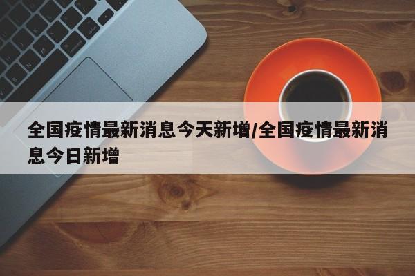 全国疫情最新消息今天新增/全国疫情最新消息今日新增