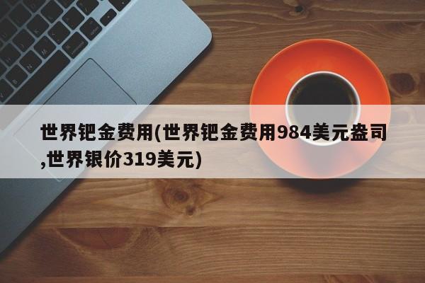 世界钯金费用(世界钯金费用984美元盎司,世界银价319美元)