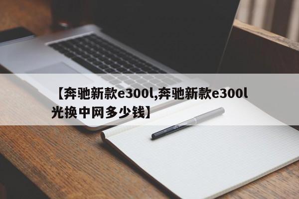 【奔驰新款e300l,奔驰新款e300l光换中网多少钱】