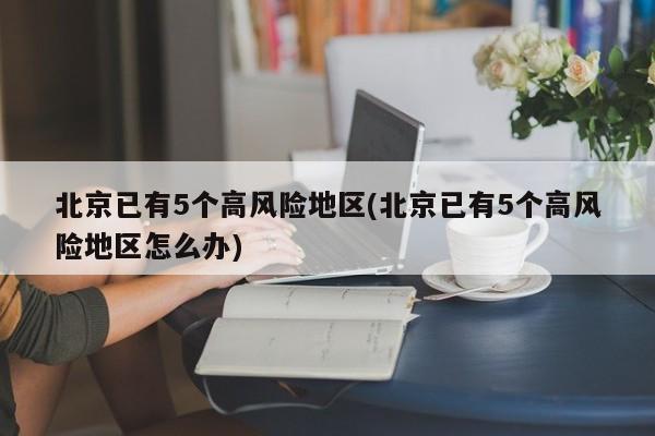 北京已有5个高风险地区(北京已有5个高风险地区怎么办)