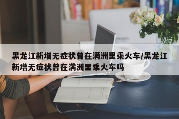 黑龙江新增无症状曾在满洲里乘火车/黑龙江新增无症状曾在满洲里乘火车吗
