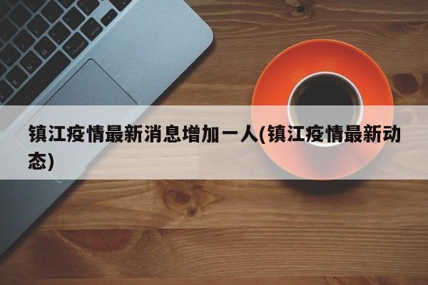 镇江疫情最新消息增加一人(镇江疫情最新动态)