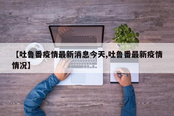 【吐鲁番疫情最新消息今天,吐鲁番最新疫情情况】