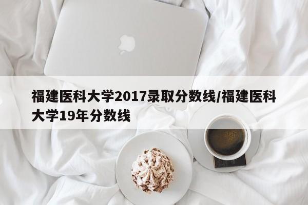 福建医科大学2017录取分数线/福建医科大学19年分数线