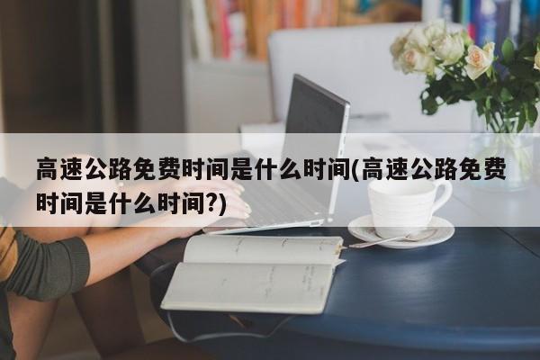 高速公路免费时间是什么时间(高速公路免费时间是什么时间?)