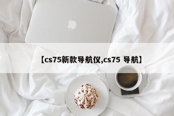 【cs75新款导航仪,cs75 导航】