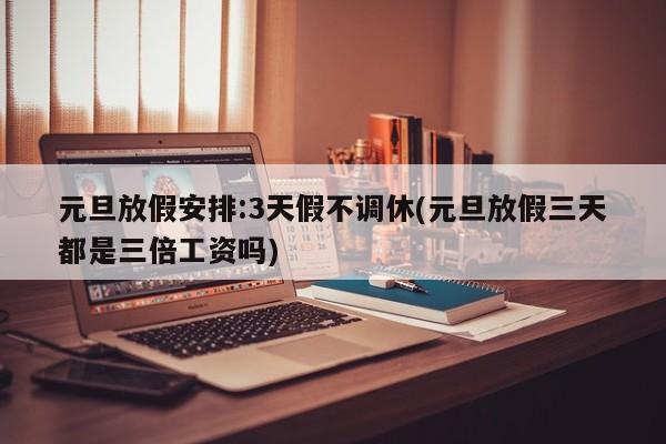 元旦放假安排:3天假不调休(元旦放假三天都是三倍工资吗)