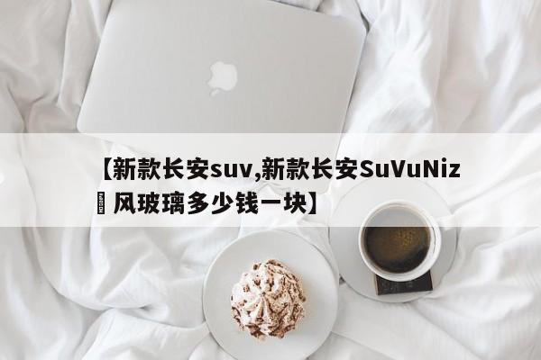 【新款长安suv,新款长安SuVuNiz垱风玻璃多少钱一块】