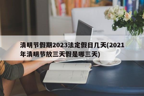 清明节假期2023法定假日几天(2021年清明节放三天假是哪三天)