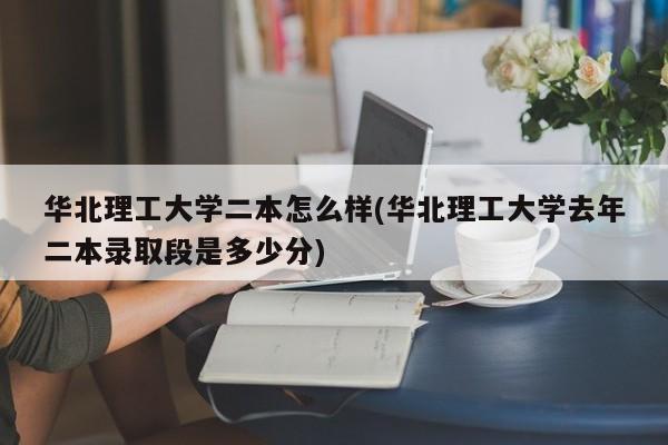 华北理工大学二本怎么样(华北理工大学去年二本录取段是多少分)