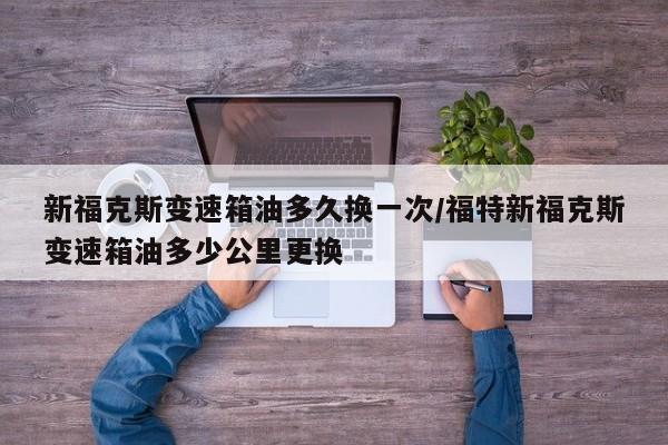 新福克斯变速箱油多久换一次/福特新福克斯变速箱油多少公里更换