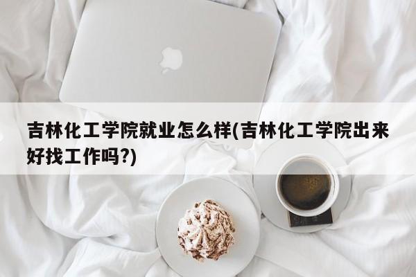吉林化工学院就业怎么样(吉林化工学院出来好找工作吗?)