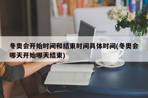 冬奥会开始时间和结束时间具体时间(冬奥会哪天开始哪天结束)
