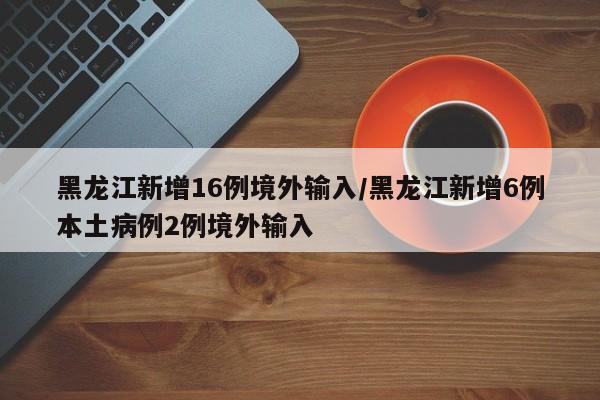 黑龙江新增16例境外输入/黑龙江新增6例本土病例2例境外输入
